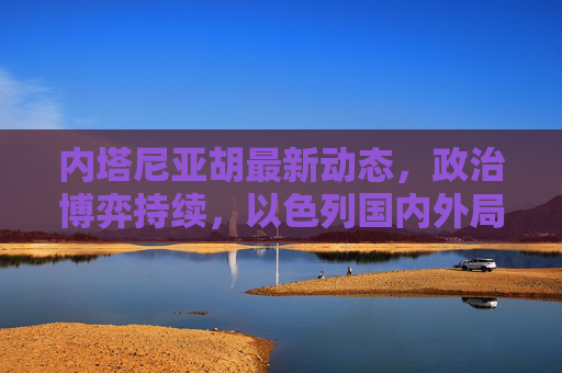 内塔尼亚胡最新动态，政治博弈持续，以色列国内外局势引关注