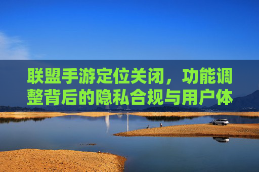 联盟手游定位关闭，功能调整背后的隐私合规与用户体验平衡