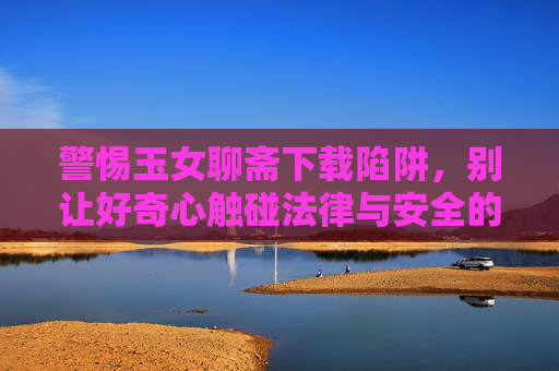 警惕玉女聊斋下载陷阱，别让好奇心触碰法律与安全的红线