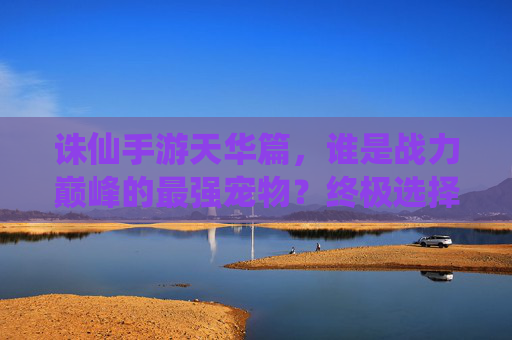诛仙手游天华篇，谁是战力巅峰的最强宠物？终极选择指南！