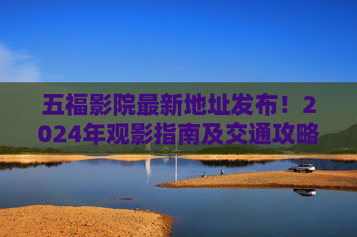 五福影院最新地址发布！2024年观影指南及交通攻略
