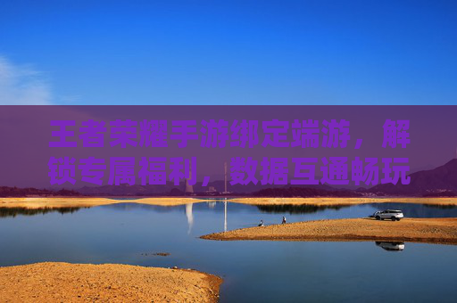 王者荣耀手游绑定端游，解锁专属福利，数据互通畅玩双端