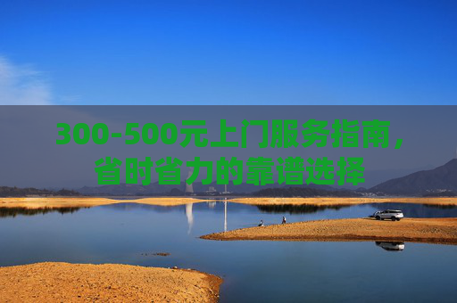 300-500元上门服务指南，省时省力的靠谱选择