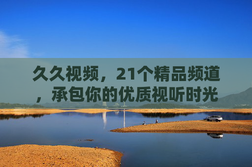 久久视频，21个精品频道，承包你的优质视听时光