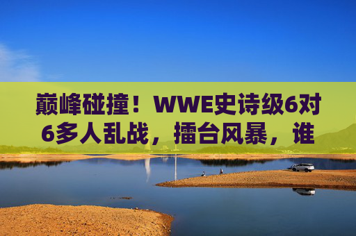 巅峰碰撞！WWE史诗级6对6多人乱战，擂台风暴，谁主沉浮？