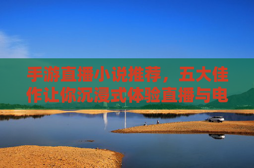 手游直播小说推荐，五大佳作让你沉浸式体验直播与电竞的热血与激情