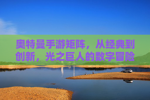 奥特曼手游矩阵，从经典到创新，光之巨人的数字冒险新篇