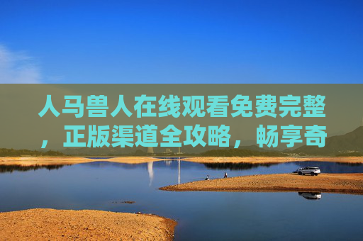 人马兽人在线观看免费完整，正版渠道全攻略，畅享奇幻奇幻史诗