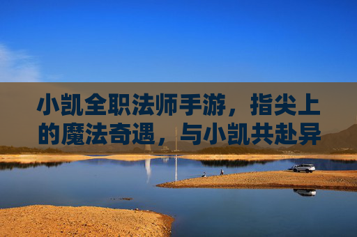 小凯全职法师手游，指尖上的魔法奇遇，与小凯共赴异能之约