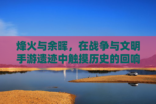 烽火与余晖，在战争与文明手游遗迹中触摸历史的回响