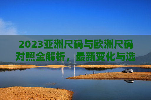 2023亚洲尺码与欧洲尺码对照全解析，最新变化与选购指南
