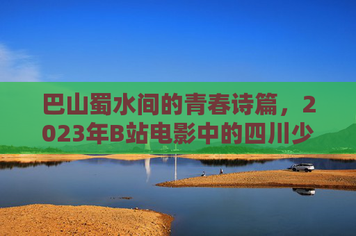 巴山蜀水间的青春诗篇，2023年B站电影中的四川少女叙事