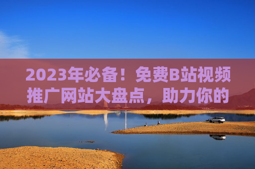 2023年必备！免费B站视频推广网站大盘点，助力你的视频流量起飞！