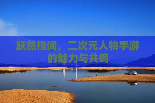 跃然指间，二次元人物手游的魅力与共鸣