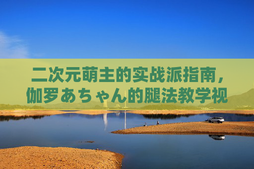 二次元萌主的实战派指南，伽罗あちゃん的腿法教学视频，可爱与力量并存