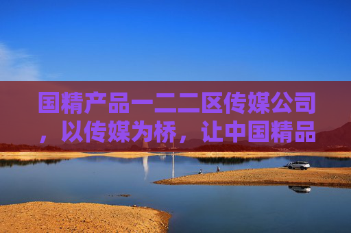 国精产品一二二区传媒公司，以传媒为桥，让中国精品走向世界