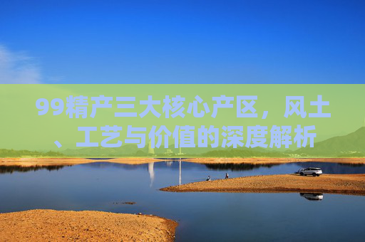99精产三大核心产区，风土、工艺与价值的深度解析