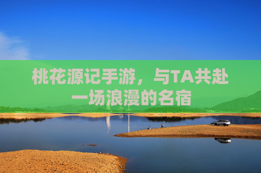 桃花源记手游，与TA共赴一场浪漫的名宿