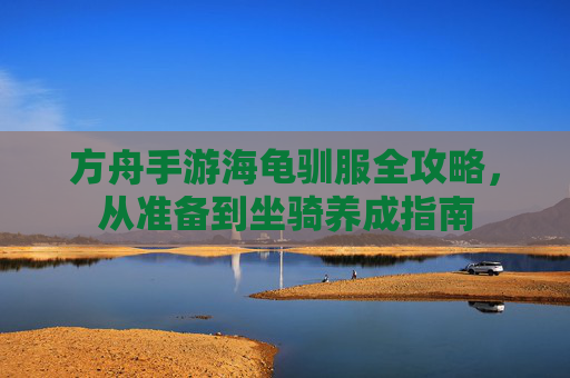 方舟手游海龟驯服全攻略，从准备到坐骑养成指南