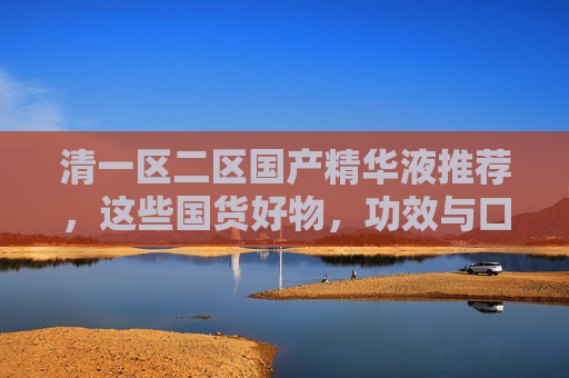 清一区二区国产精华液推荐，这些国货好物，功效与口碑双在线！