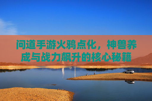 问道手游火鸦点化，神兽养成与战力飙升的核心秘籍