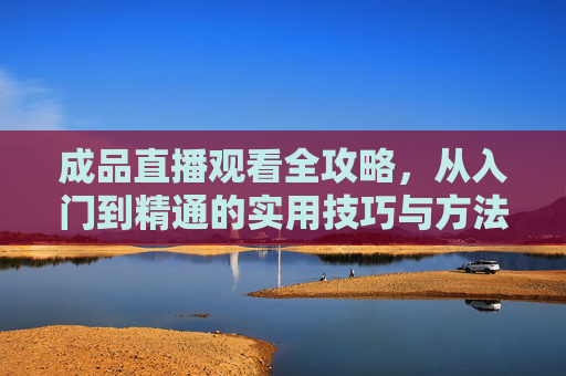 成品直播观看全攻略，从入门到精通的实用技巧与方法