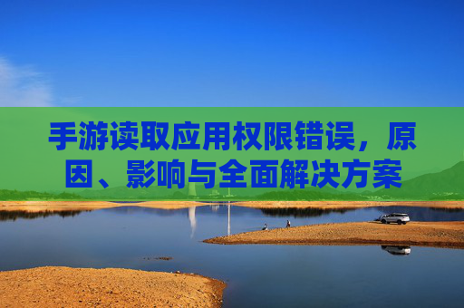 手游读取应用权限错误，原因、影响与全面解决方案