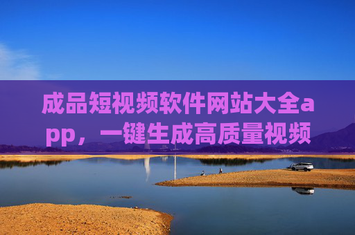 成品短视频软件网站大全app，一键生成高质量视频，新手也能快速上手