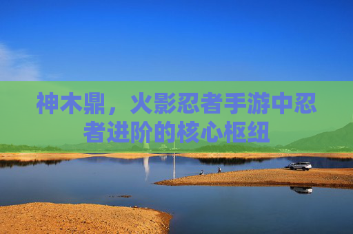 神木鼎，火影忍者手游中忍者进阶的核心枢纽