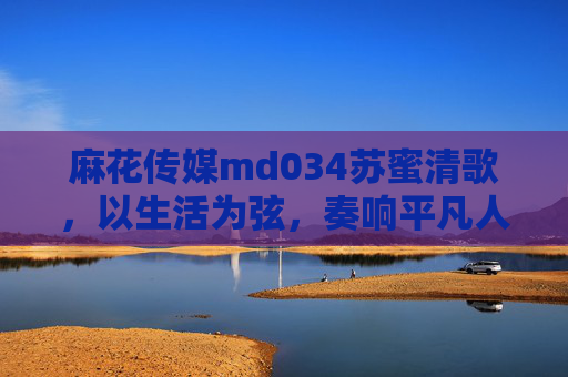 麻花传媒md034苏蜜清歌，以生活为弦，奏响平凡人的诗意乐章