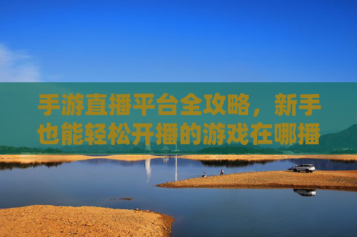 手游直播平台全攻略，新手也能轻松开播的游戏在哪播？