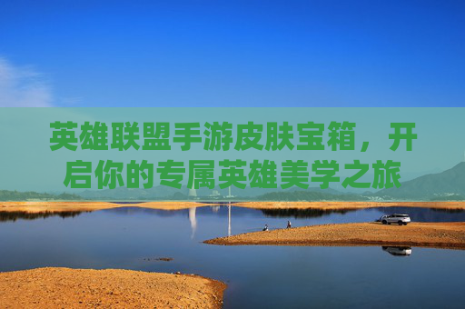 英雄联盟手游皮肤宝箱，开启你的专属英雄美学之旅