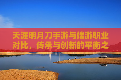 天涯明月刀手游与端游职业对比，传承与创新的平衡之道