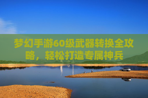梦幻手游60级武器转换全攻略，轻松打造专属神兵