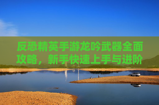 反恐精英手游龙吟武器全面攻略，新手快速上手与进阶技巧