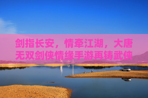 剑指长安，情牵江湖，大唐无双剑侠情缘手游再铸武侠经典