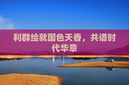 利群绘就国色天香，共谱时代华章