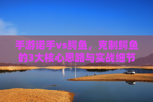 手游诺手vs鳄鱼，克制鳄鱼的3大核心思路与实战细节