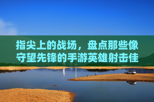 指尖上的战场，盘点那些像守望先锋的手游英雄射击佳作