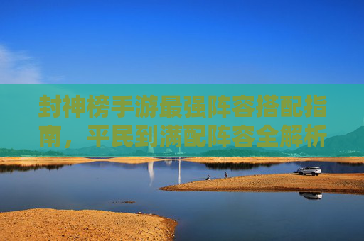 封神榜手游最强阵容搭配指南，平民到满配阵容全解析