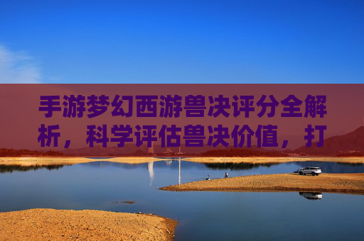 手游梦幻西游兽决评分全解析，科学评估兽决价值，打造强力召唤兽