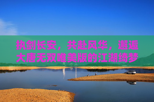 执剑长安,共赴风华,邂逅大唐无双唯美版的江湖绮梦 执剑长安,共赴风华,邂逅大唐无双唯美版的江湖绮梦