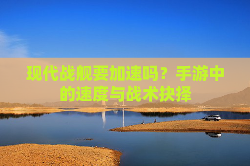 现代战舰要加速吗？手游中的速度与战术抉择