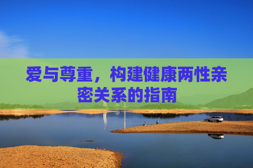 爱与尊重,构建健康两性亲密关系的指南 爱与尊重,构建健康两性亲密关系的指南