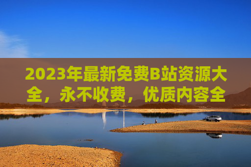 2023年最新免费B站资源大全,永不收费,优质内容全收录 2023年最新免费B站资源大全,永不收费,优质内容全收录