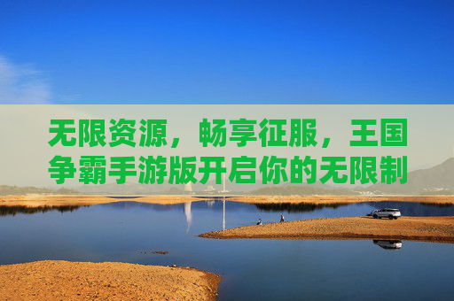 无限资源,畅享征服,王国争霸手游版开启你的无限制霸权之路 无限资源,畅享征服,王国争霸手游版开启你的无限制霸权之路