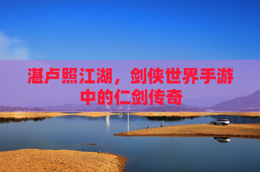 湛卢照江湖,剑侠世界手游中的仁剑传奇 湛卢照江湖,剑侠世界手游中的仁剑传奇