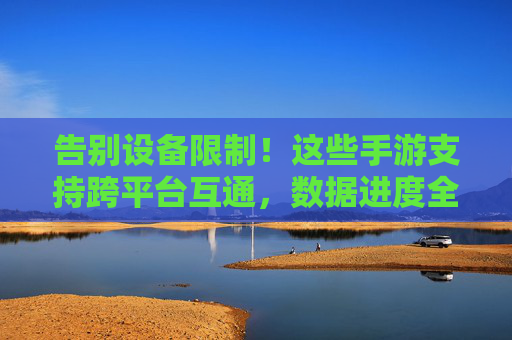 告别设备限制！这些手游支持跨平台互通，数据进度全同步