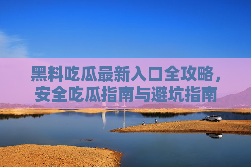 黑料吃瓜最新入口全攻略，安全吃瓜指南与避坑指南