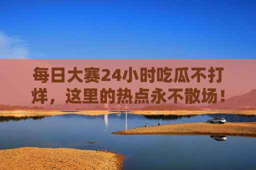 每日大赛24小时吃瓜不打烊,这里的热点永不散场! 每日大赛24小时吃瓜不打烊,这里的热点永不散场!